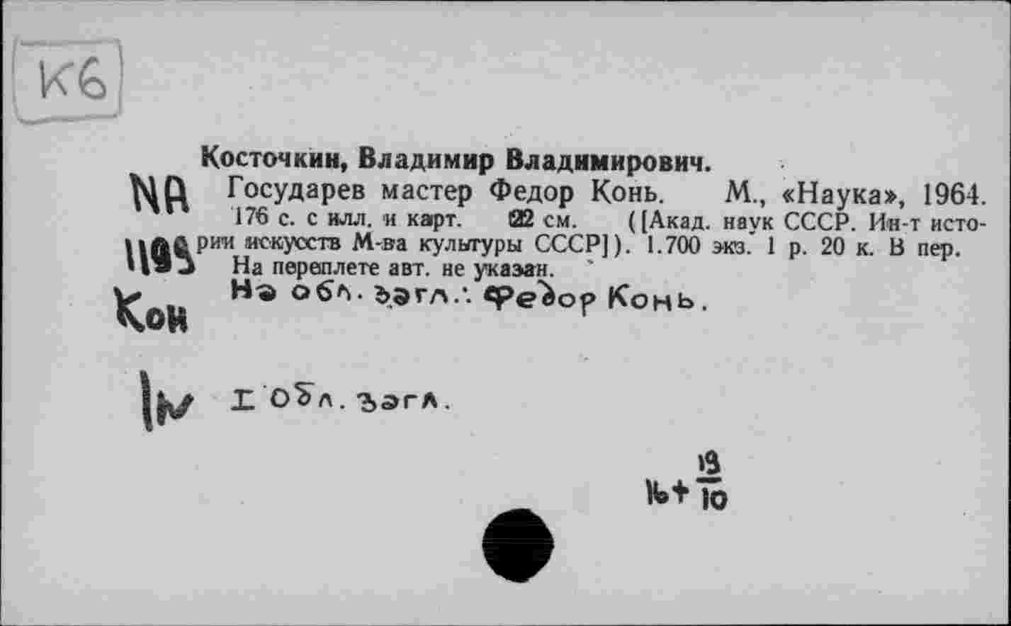 ﻿KG
Косточкин, Владимир Владимирович.
NQ Государев мастер Федор Конь.	М., «Наука», 1964.
176 с. с илл. и карт. 02 см. ([Акад, наук СССР. Ин-т исто-llftûP™ искусств М-ва культуры СССР]). 1.700 экз.' 1 р. 20 к. В пер. • I » J На переплете авт. не указан.
KoR	Ъэгл ‘ Конь.
X о^л. 'Ьдгл.
в
И» + 10